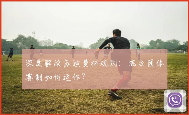 深度解读苏迪曼杯规则:混合团体赛制如何运作?