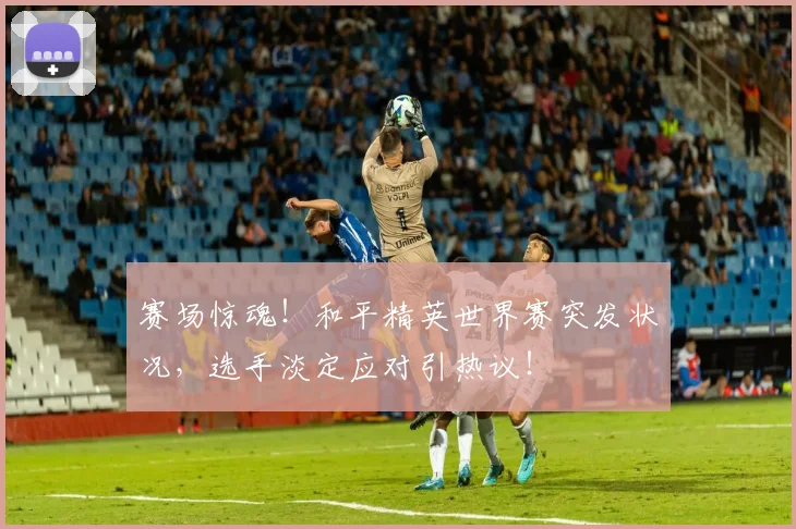 赛场惊魂!和平精英世界赛突发状况,选手淡定应对引热议!