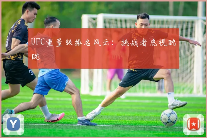UFC重量级排名风云:挑战者虎视眈眈