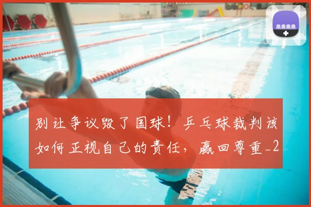别让争议毁了国球!乒乓球裁判该如何正视自己的责任,赢回尊重_20260526073320