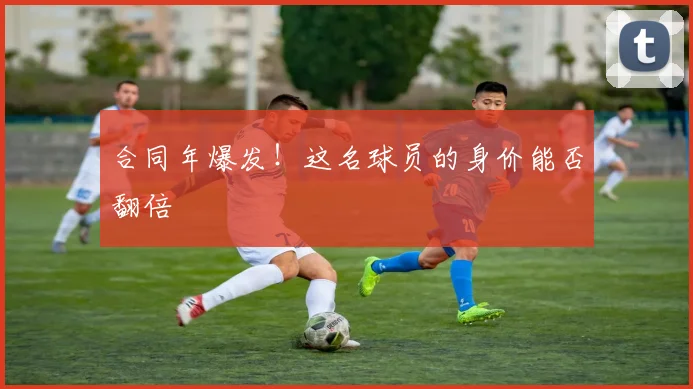 合同年爆发！这名球员的身价能否翻倍