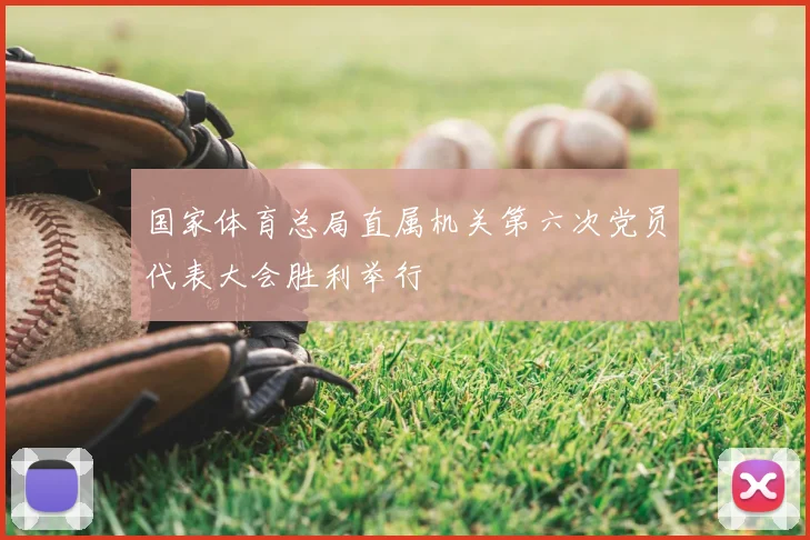 国家体育总局直属机关第六次党员代表大会胜利举行