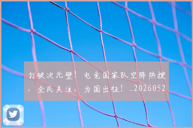 打破次元壁!电竞国家队空降热搜,全民关注,为国出征!_20260526085043
