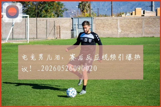 电竞男儿泪,赛后反应视频引爆热议!_20260526090020