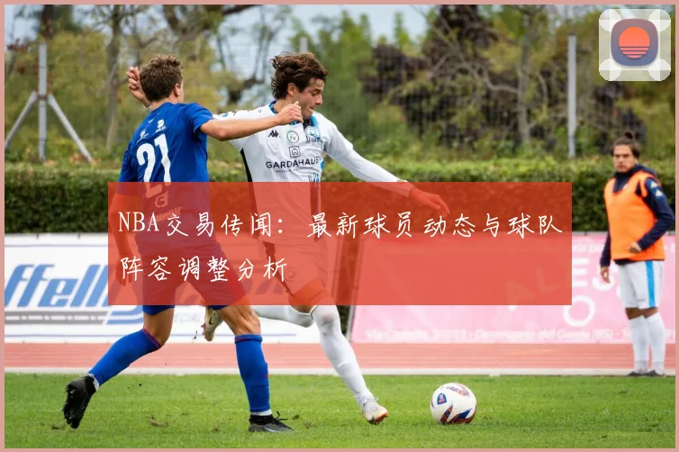 NBA交易传闻:最新球员动态与球队阵容调整分析