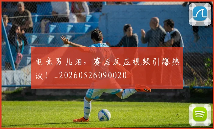 电竞男儿泪,赛后反应视频引爆热议!_20260526090020
